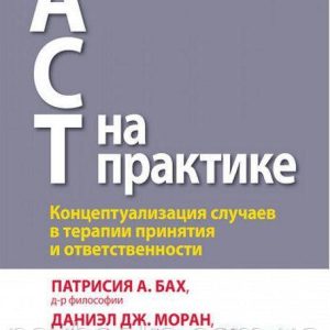 ACT на практике. Концептуализация случаев в терапии принятия и ответственности.П. А. Бах Д. Дж. Моран.