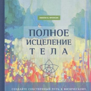 ПОЛНОЕ ИСЦЕЛЕНИЕ ТЕЛА. СОЗДАЙТЕ СОБСТВЕННЫЙ ПУТЬ ЭМИЛИ А. ФРЭНСИС
